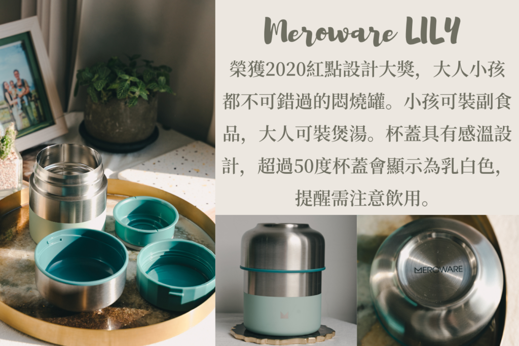 Meroware LILY 悶燒罐
榮獲2020紅點設計大獎，是款讓大人小孩都不可錯過的悶燒罐。小孩可裝副食品，大人可以裝煲湯。杯蓋具有感溫設計，溫度超過50度杯蓋會顯示為乳白色，提醒需注意飲用。